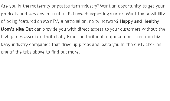Text Box: Are you in the maternity or postpartum industry? Want an opportunity to get your products and services in front of 150 new & expecting moms?  Want the possibility of being featured on MomTV, a national online tv network? Happy and Healthy Mom’s Nite Out can provide you with direct access to your customers without the high prices associated with Baby Expos and without major competition from big baby industry companies that drive up prices and leave you in the dust. Click on one of the tabs above to find out more.