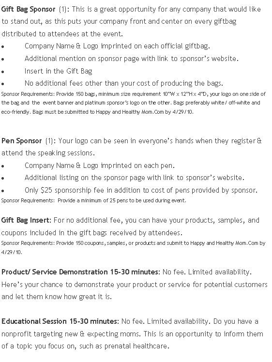 Text Box: Gift Bag Sponsor (1): This is a great opportunity for any company that would like to stand out, as this puts your company front and center on every giftbag distributed to attendees at the event.Company Name & Logo imprinted on each official giftbag.Additional mention on sponsor page with link to sponsor’s website.Insert in the Gift BagNo additional fees other than your cost of producing the bags.Sponsor Requirements: Provide 150 bags, minimum size requirement 10”W x 12”H x 4”D, your logo on one side of the bag and  the  event banner and platinum sponsor’s logo on the other. Bags preferably white/ off-white and eco-friendly. Bags must be submitted to Happy and Healthy Mom.Com by 4/29/10.Pen Sponsor (1): Your logo can be seen in everyone’s hands when they register & attend the speaking sessions.Company Name & Logo imprinted on each pen.Additional listing on the sponsor page with link to sponsor’s website.Only $25 sponsorship fee in addition to cost of pens provided by sponsor.Sponsor Requirements:  Provide a minimum of 25 pens to be used during event.Gift Bag Insert: For no additional fee, you can have your products, samples, and coupons included in the gift bags received by attendees. Sponsor Requirements: Provide 150 coupons, samples, or products and submit to Happy and Healthy Mom.Com by 4/29/10.Product/ Service Demonstration 15-30 minutes: No fee. Limited availability. Here’s your chance to demonstrate your product or service for potential customers and let them know how great it is.Educational Session 15-30 minutes: No fee. Limited availability. Do you have a nonprofit targeting new & expecting moms. This is an opportunity to inform them of a topic you focus on, such as prenatal healthcare.